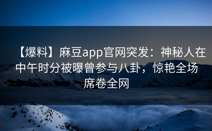 【爆料】麻豆app官网突发：神秘人在中午时分被曝曾参与八卦，惊艳全场席卷全网