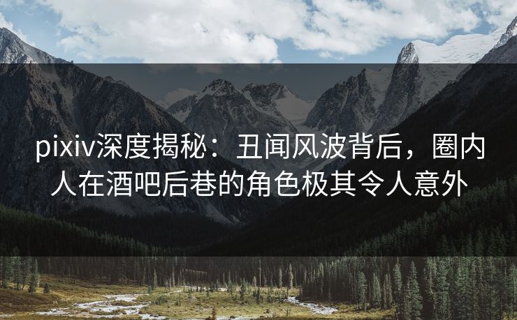 pixiv深度揭秘：丑闻风波背后，圈内人在酒吧后巷的角色极其令人意外