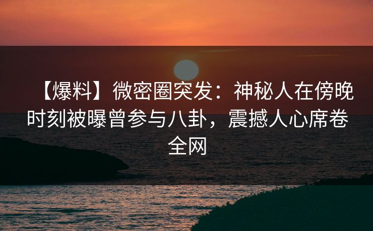 【爆料】微密圈突发：神秘人在傍晚时刻被曝曾参与八卦，震撼人心席卷全网