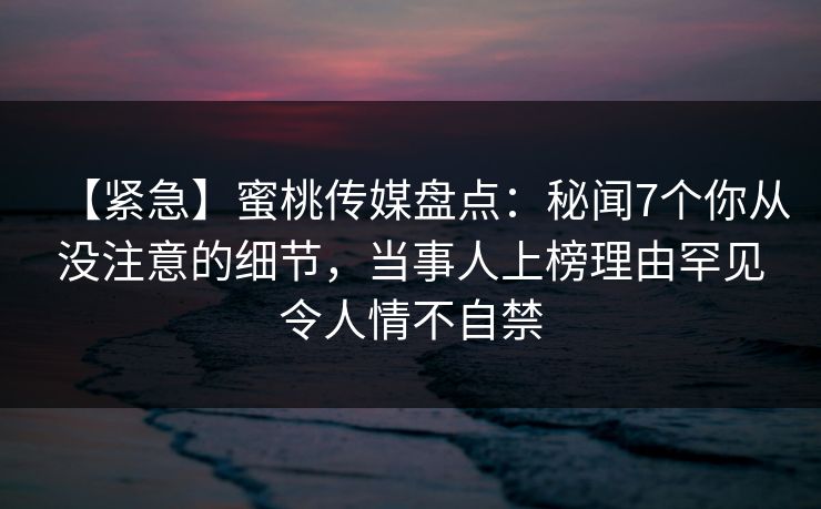 【紧急】蜜桃传媒盘点：秘闻7个你从没注意的细节，当事人上榜理由罕见令人情不自禁