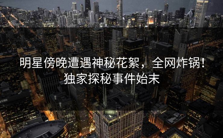 明星傍晚遭遇神秘花絮，全网炸锅！独家探秘事件始末