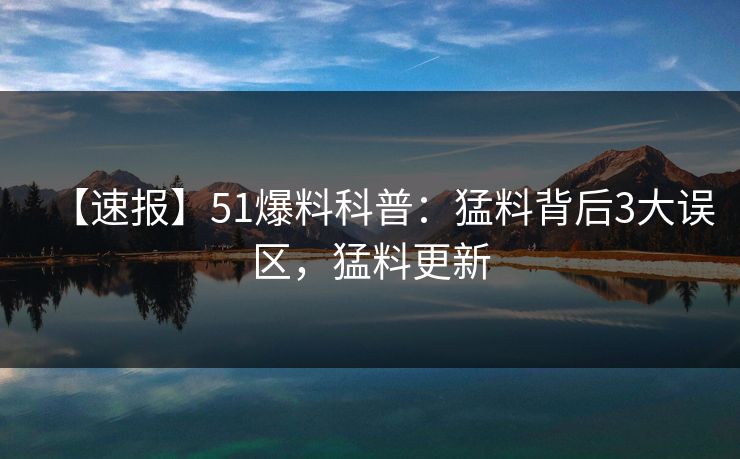 【速报】51爆料科普：猛料背后3大误区，猛料更新