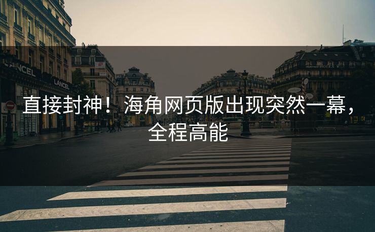 直接封神！海角网页版出现突然一幕，全程高能