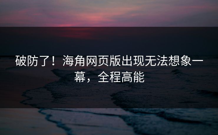 破防了！海角网页版出现无法想象一幕，全程高能