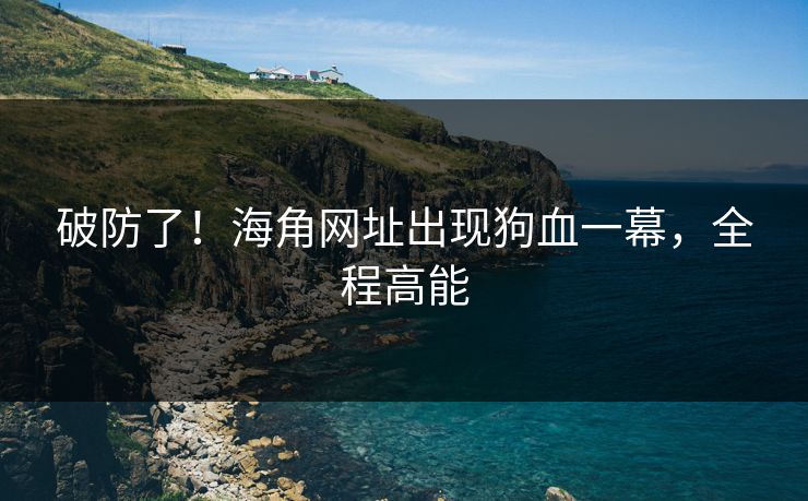 破防了！海角网址出现狗血一幕，全程高能