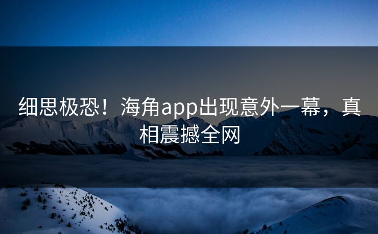 细思极恐！海角app出现意外一幕，真相震撼全网