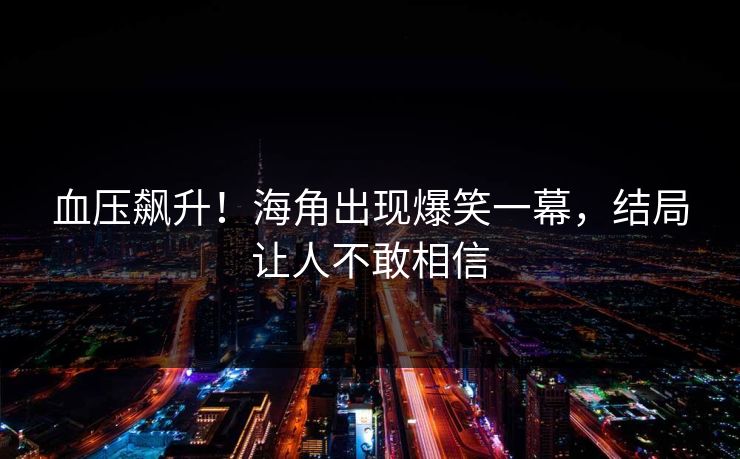 血压飙升！海角出现爆笑一幕，结局让人不敢相信