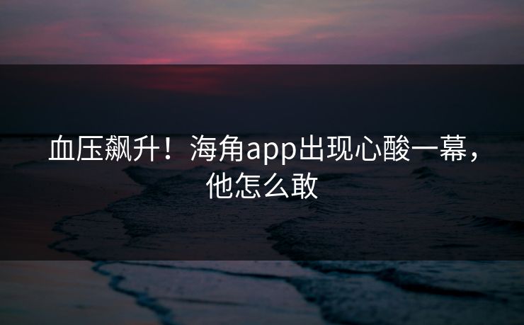 血压飙升！海角app出现心酸一幕，他怎么敢