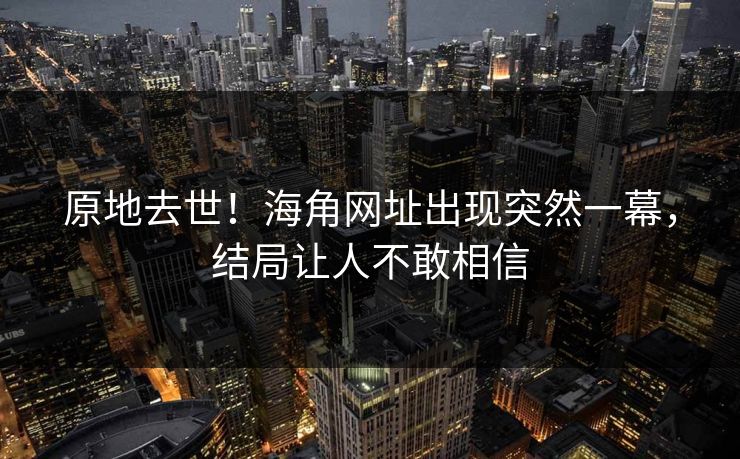 原地去世！海角网址出现突然一幕，结局让人不敢相信
