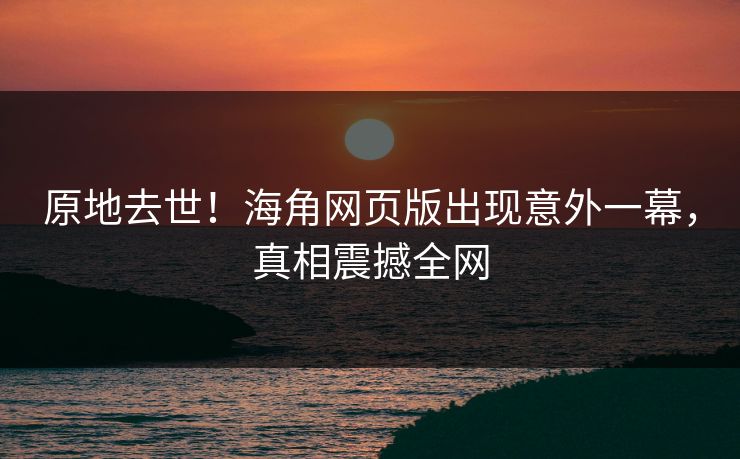 原地去世！海角网页版出现意外一幕，真相震撼全网