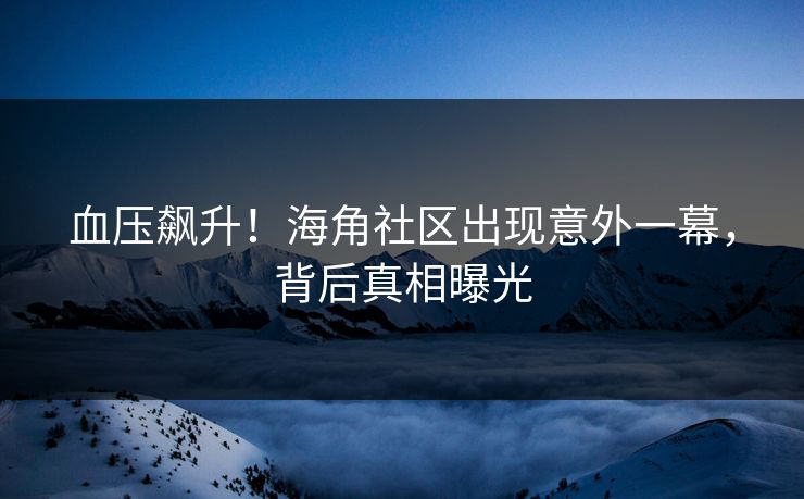 血压飙升！海角社区出现意外一幕，背后真相曝光
