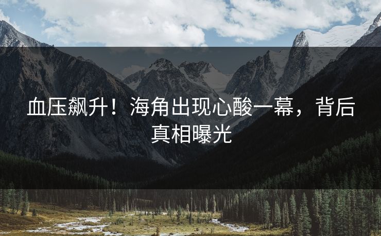 血压飙升！海角出现心酸一幕，背后真相曝光
