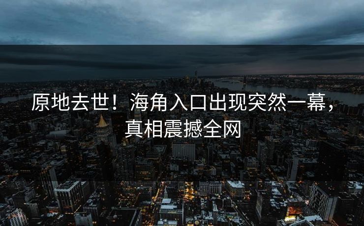 原地去世！海角入口出现突然一幕，真相震撼全网