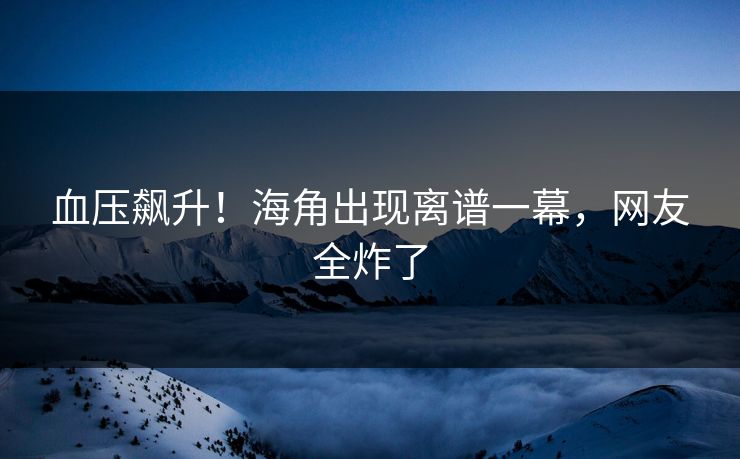 血压飙升！海角出现离谱一幕，网友全炸了