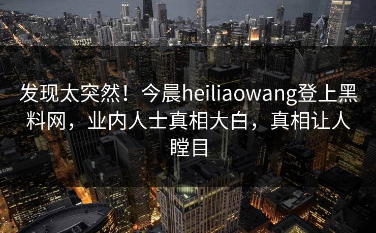 发现太突然！今晨heiliaowang登上黑料网，业内人士真相大白，真相让人瞠目