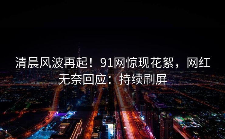 清晨风波再起！91网惊现花絮，网红无奈回应：持续刷屏