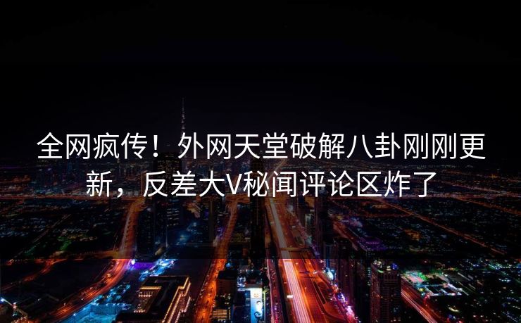全网疯传！外网天堂破解八卦刚刚更新，反差大V秘闻评论区炸了