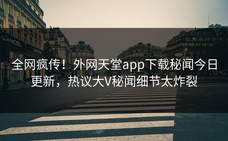 全网疯传！外网天堂app下载秘闻今日更新，热议大V秘闻细节太炸裂