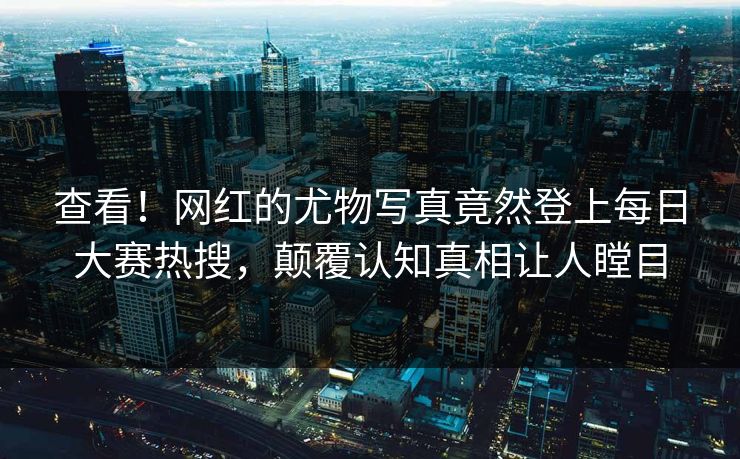 查看！网红的尤物写真竟然登上每日大赛热搜，颠覆认知真相让人瞠目