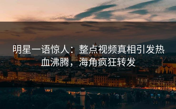 明星一语惊人：整点视频真相引发热血沸腾，海角疯狂转发