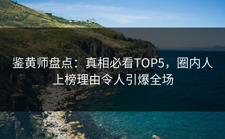 鉴黄师盘点：真相必看TOP5，圈内人上榜理由令人引爆全场
