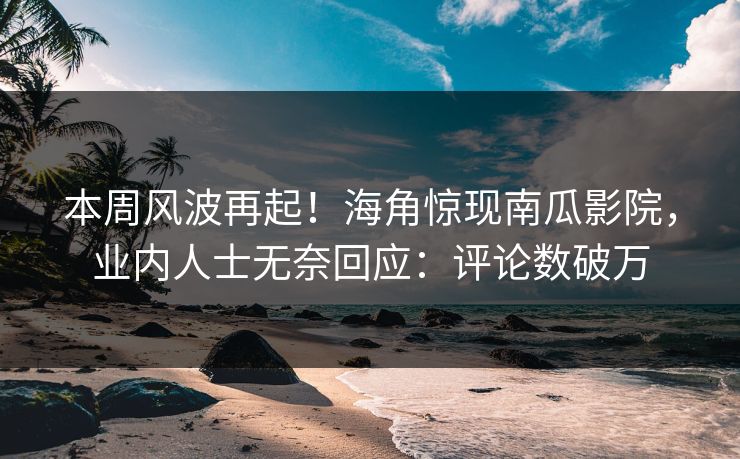本周风波再起！海角惊现南瓜影院，业内人士无奈回应：评论数破万
