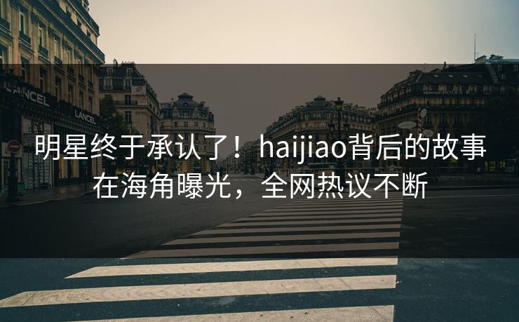 明星终于承认了！haijiao背后的故事在海角曝光，全网热议不断