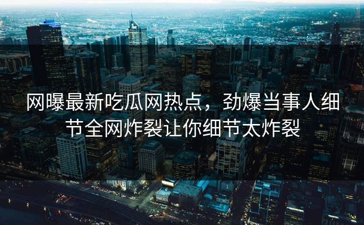 网曝最新吃瓜网热点，劲爆当事人细节全网炸裂让你细节太炸裂