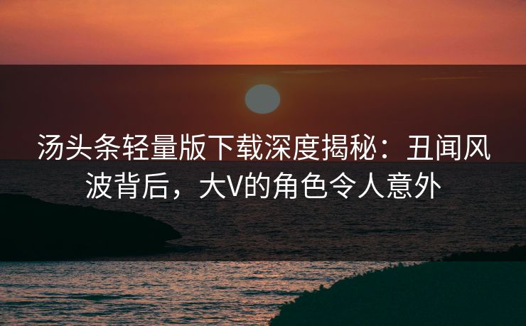 汤头条轻量版下载深度揭秘：丑闻风波背后，大V的角色令人意外