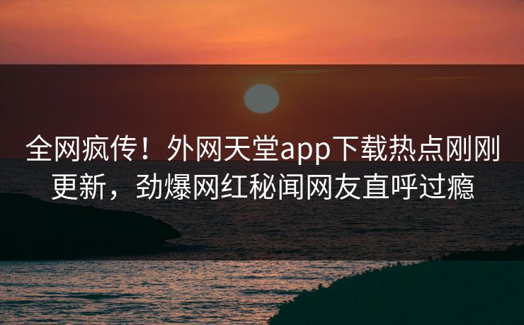 全网疯传！外网天堂app下载热点刚刚更新，劲爆网红秘闻网友直呼过瘾