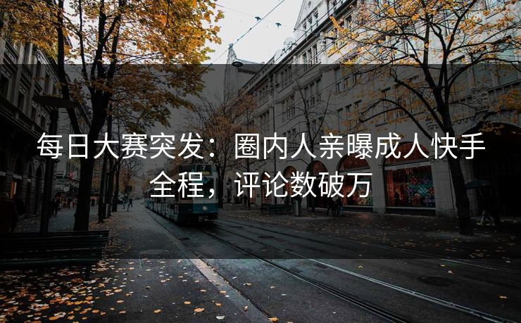 每日大赛突发：圈内人亲曝成人快手全程，评论数破万