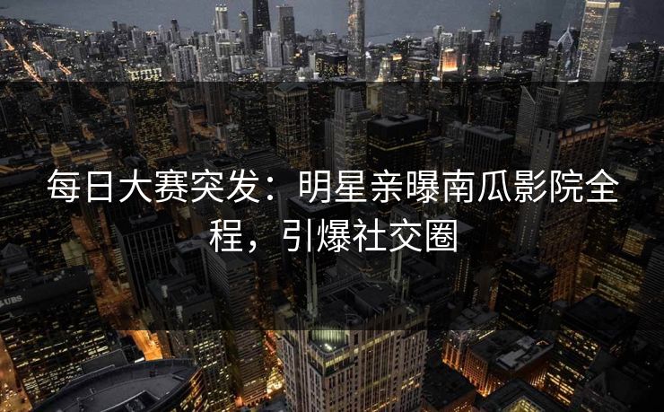 每日大赛突发：明星亲曝南瓜影院全程，引爆社交圈