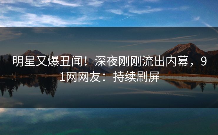 明星又爆丑闻！深夜刚刚流出内幕，91网网友：持续刷屏