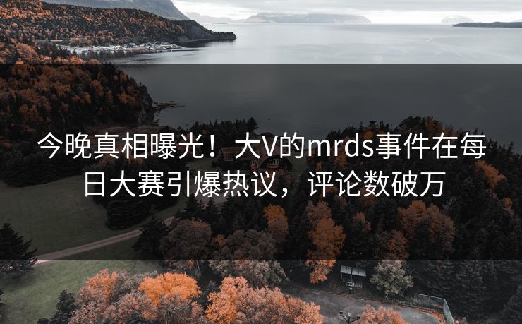 今晚真相曝光！大V的mrds事件在每日大赛引爆热议，评论数破万