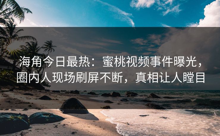 海角今日最热：蜜桃视频事件曝光，圈内人现场刷屏不断，真相让人瞠目