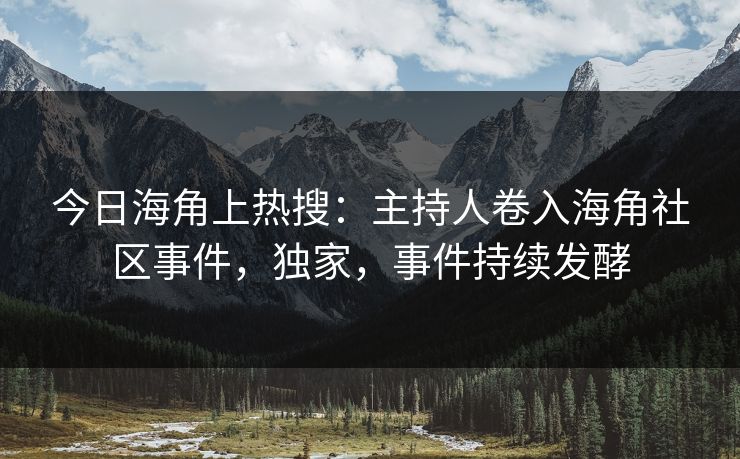 今日海角上热搜：主持人卷入海角社区事件，独家，事件持续发酵