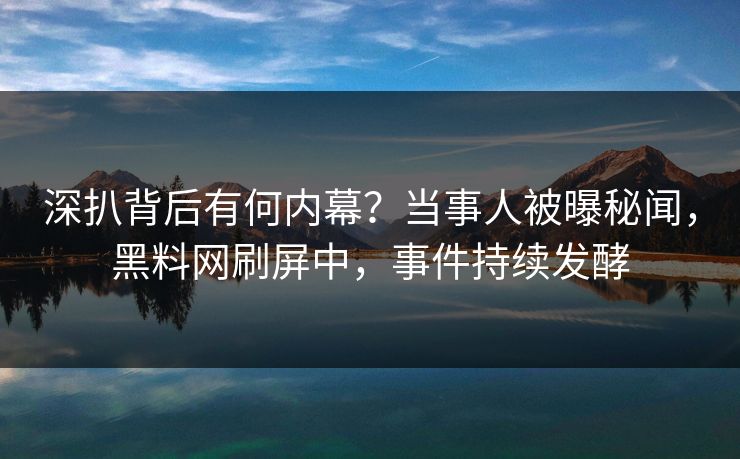 深扒背后有何内幕？当事人被曝秘闻，黑料网刷屏中，事件持续发酵