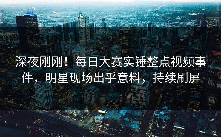 深夜刚刚！每日大赛实锤整点视频事件，明星现场出乎意料，持续刷屏