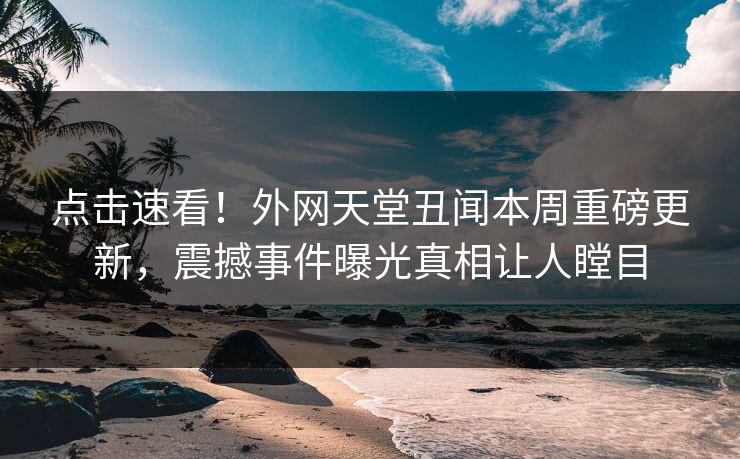 点击速看！外网天堂丑闻本周重磅更新，震撼事件曝光真相让人瞠目
