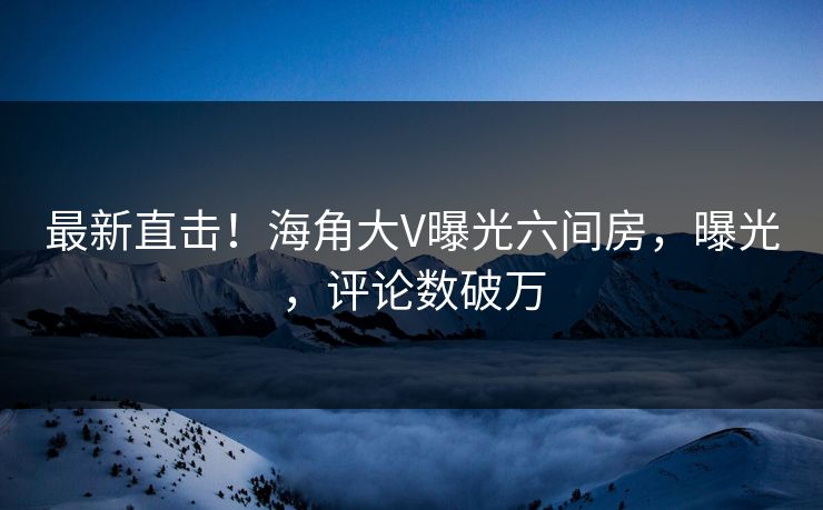 最新直击！海角大V曝光六间房，曝光，评论数破万