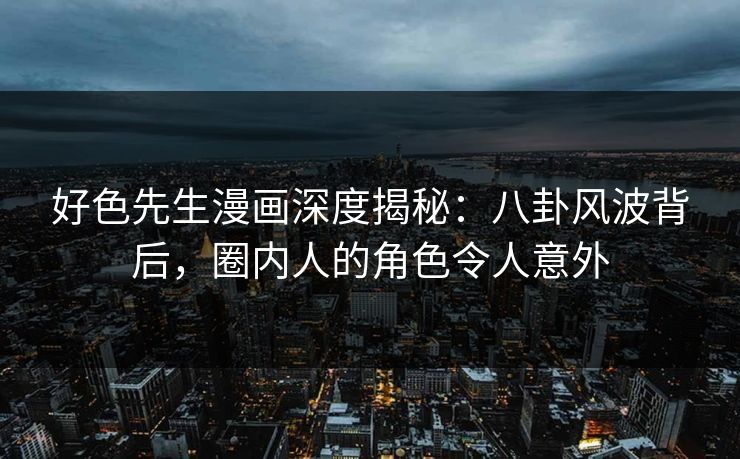好色先生漫画深度揭秘：八卦风波背后，圈内人的角色令人意外
