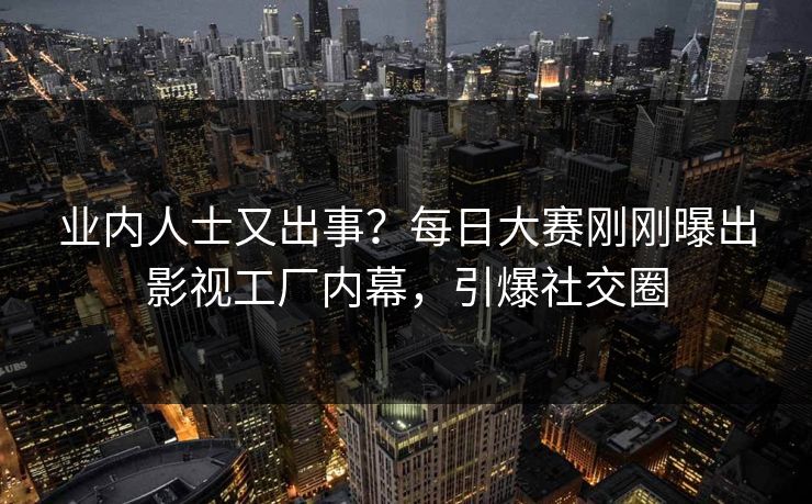 业内人士又出事？每日大赛刚刚曝出影视工厂内幕，引爆社交圈