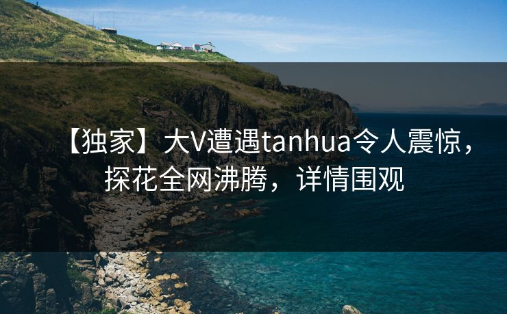 【独家】大V遭遇tanhua令人震惊，探花全网沸腾，详情围观