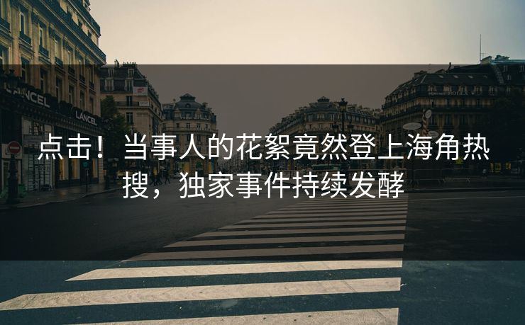 点击！当事人的花絮竟然登上海角热搜，独家事件持续发酵