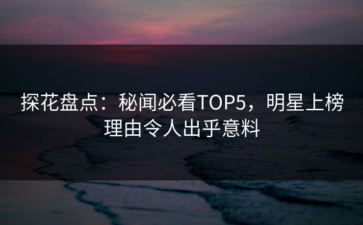 探花盘点：秘闻必看TOP5，明星上榜理由令人出乎意料