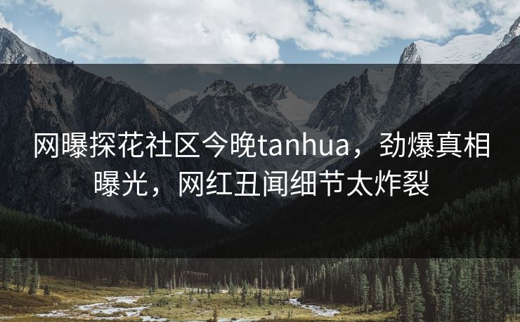 网曝探花社区今晚tanhua，劲爆真相曝光，网红丑闻细节太炸裂