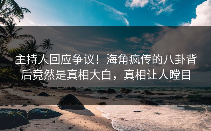 主持人回应争议！海角疯传的八卦背后竟然是真相大白，真相让人瞠目
