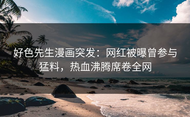 好色先生漫画突发：网红被曝曾参与猛料，热血沸腾席卷全网