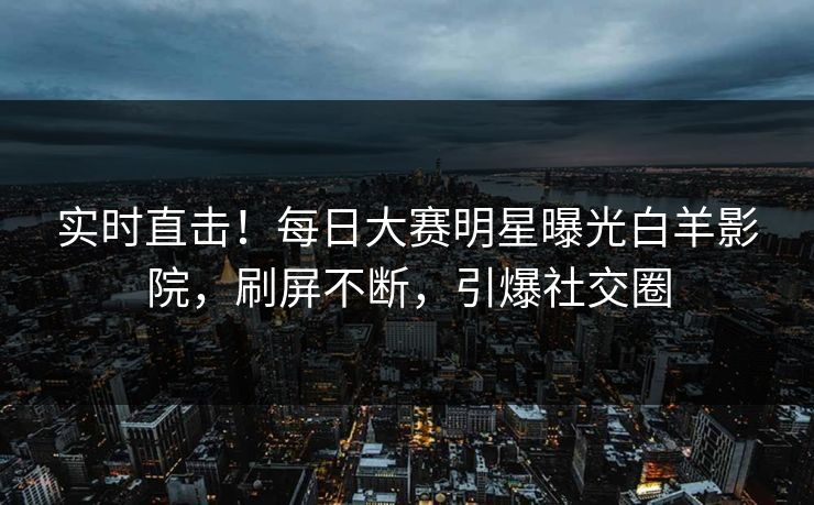 实时直击！每日大赛明星曝光白羊影院，刷屏不断，引爆社交圈