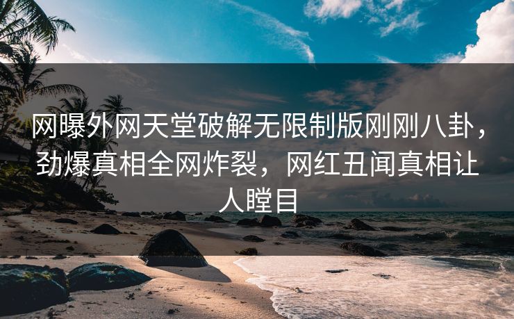 网曝外网天堂破解无限制版刚刚八卦，劲爆真相全网炸裂，网红丑闻真相让人瞠目